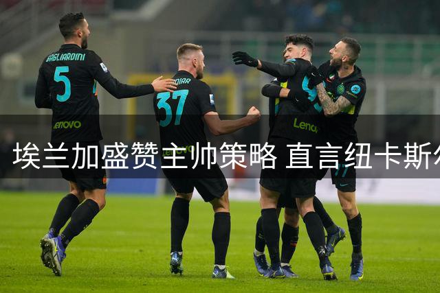 埃兰加盛赞主帅策略 直言纽卡斯尔将全力以赴