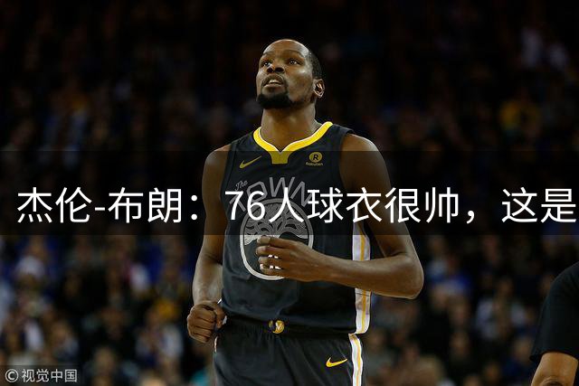杰伦-布朗：76人球衣很帅，这是我生涯第一次穿其他球队的球衣