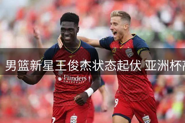 男篮新星王俊杰状态起伏 亚洲杯高光后亟待重振雄风