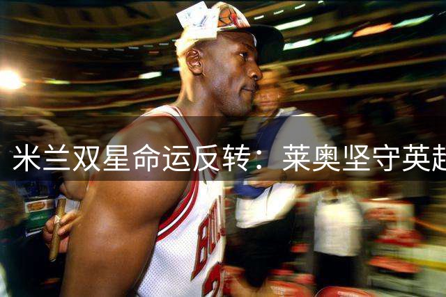 米兰双星命运反转：莱奥坚守英超梦 福法纳遭清洗引多队争夺