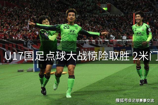 U17国足点球大战惊险取胜 2米门将神勇表现成晋级关键